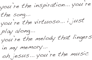 you’re the inspiration... you’re the song...
you’re the virtuoso... i just play along...
you’re the melody that lingers in my memory...
oh jesus... you’re the music